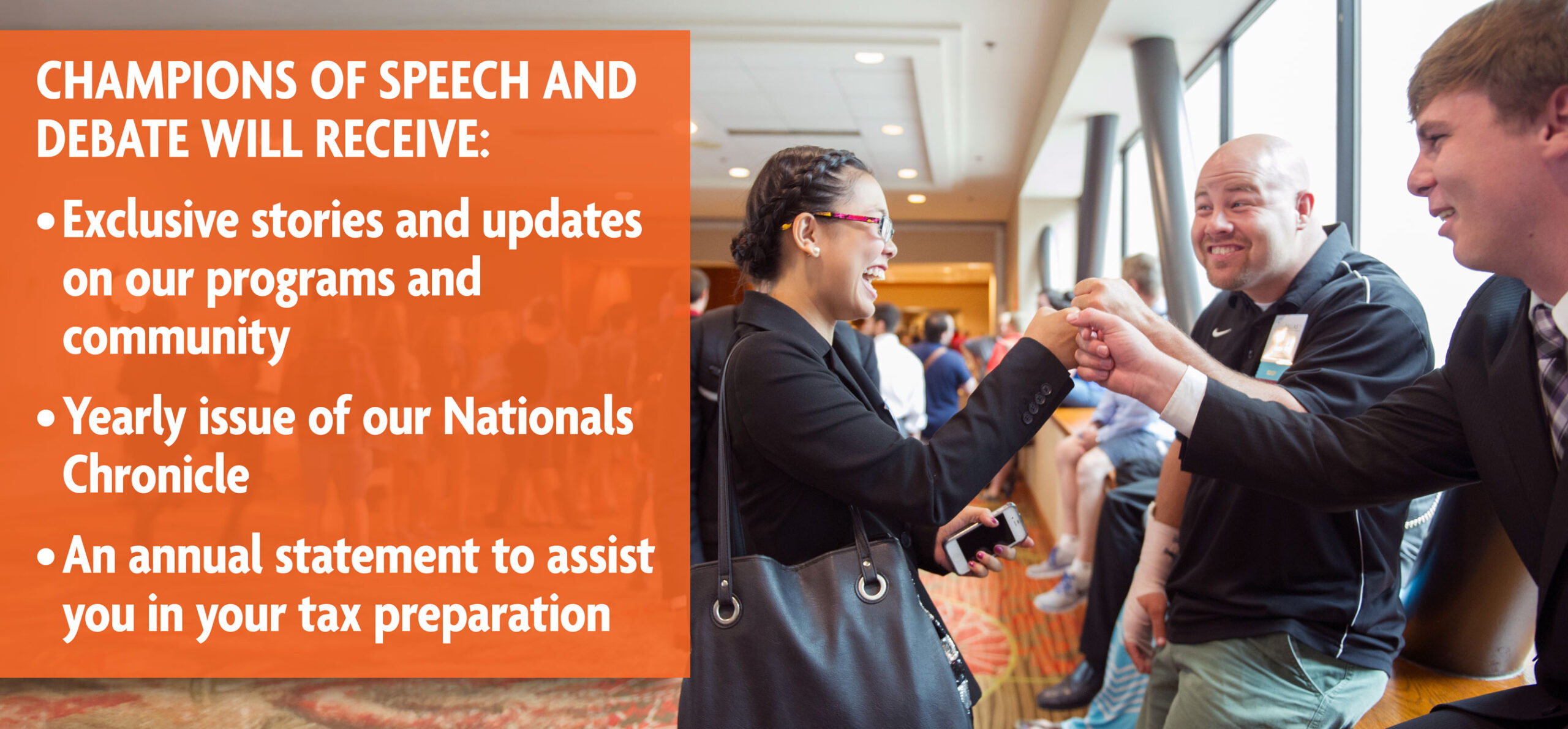 Champions of Speech and Debate Will Receive: Exclusive Stories and Updates on Our Programs and Community. Yearly Issue of Our Nationals Chronicle. An Annual Statement to Assist You in Your Tax Preparation