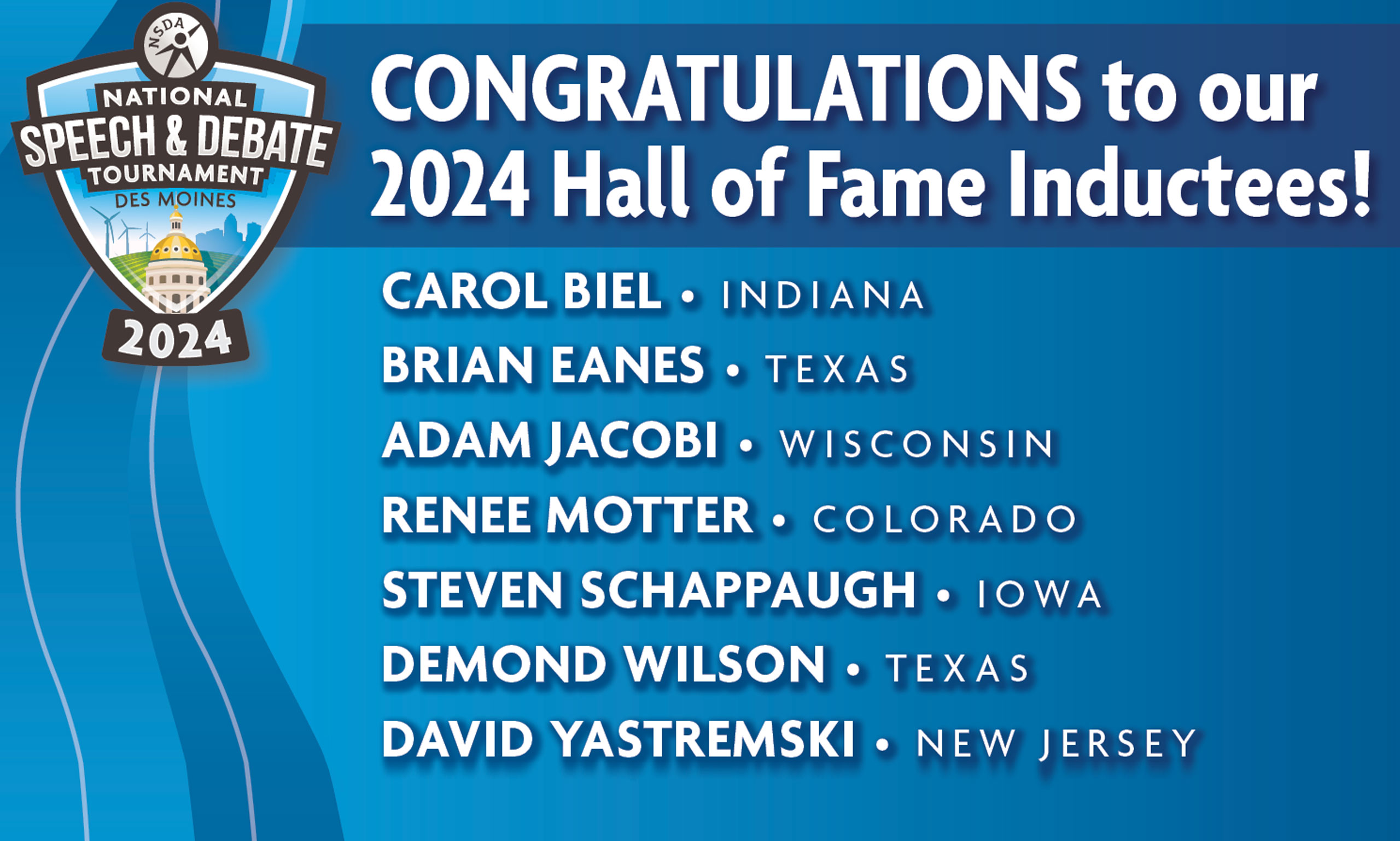 Congratulations to our 2024 Hall of Fame Inductees: Carol Biel- Indiana, Brian Eanes - Texas, Adam Jacobi - Wisconsin, Renee Motter - Colorado, Steven Schappaugh - Iowa, Demond Wilson - Texas, David Yastremski - New Jersey